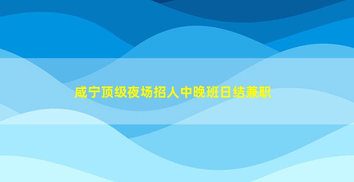 咸宁顶级夜场招人中晚班日结兼职